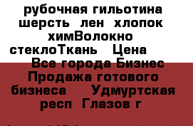 рубочная гильотина шерсть, лен, хлопок, химВолокно, стеклоТкань › Цена ­ 1 000 - Все города Бизнес » Продажа готового бизнеса   . Удмуртская респ.,Глазов г.